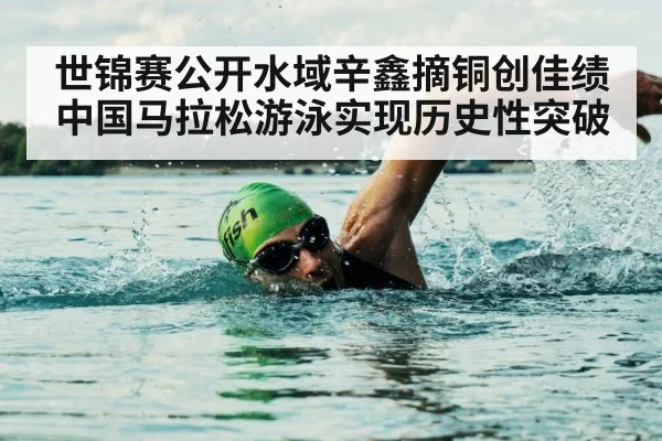 世锦赛公开水域辛鑫摘铜创佳绩 中国马拉松游泳实现历史性突破