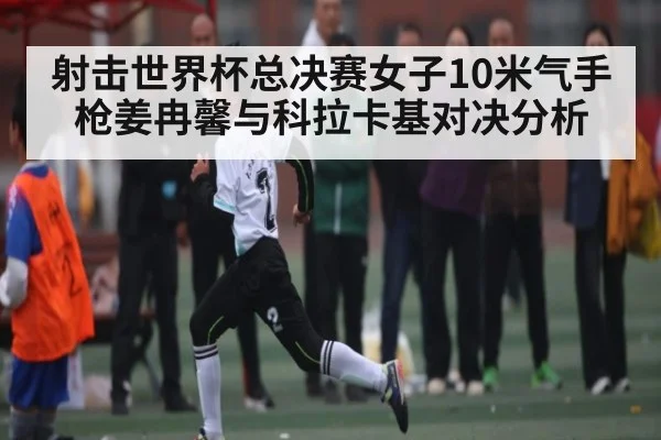 射击世界杯总决赛女子10米气手枪姜冉馨与科拉卡基对决分析