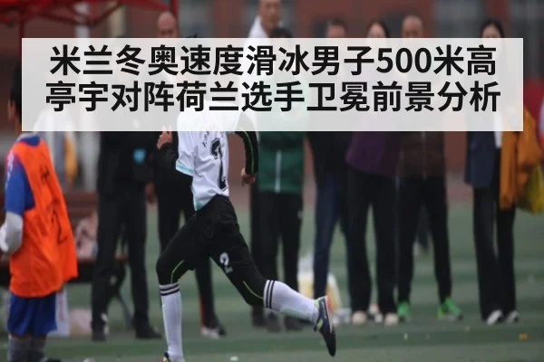 米兰冬奥速度滑冰男子500米高亭宇对阵荷兰选手卫冕前景分析